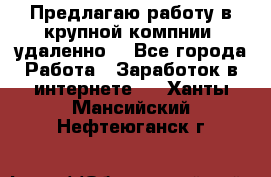 Предлагаю работу в крупной компнии (удаленно) - Все города Работа » Заработок в интернете   . Ханты-Мансийский,Нефтеюганск г.